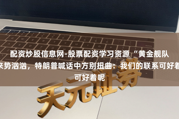 配资炒股信息网-股票配资学习资源 “黄金舰队”来势汹汹，特朗普喊话中方别扭曲：我们的联系可好着呢
