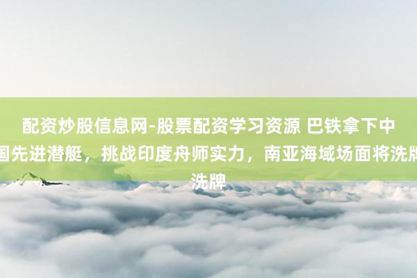 配资炒股信息网-股票配资学习资源 巴铁拿下中国先进潜艇，挑战印度舟师实力，南亚海域场面将洗牌