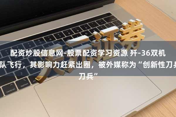 配资炒股信息网-股票配资学习资源 歼-36双机编队飞行，其影响力赶紧出圈，被外媒称为“创新性刀兵”