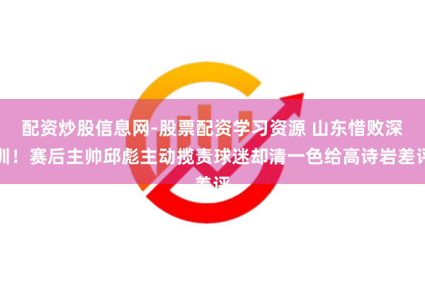 配资炒股信息网-股票配资学习资源 山东惜败深圳！赛后主帅邱彪主动揽责球迷却清一色给高诗岩差评