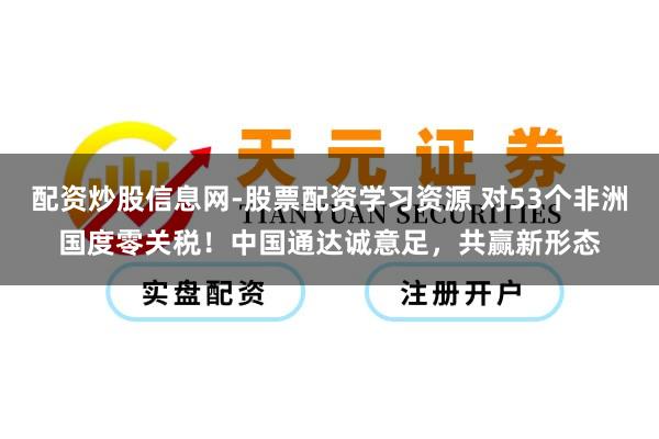 配资炒股信息网-股票配资学习资源 对53个非洲国度零关税！中国通达诚意足，共赢新形态