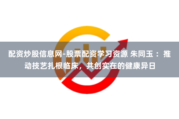 配资炒股信息网-股票配资学习资源 朱同玉 ：推动技艺扎根临床，共创实在的健康异日